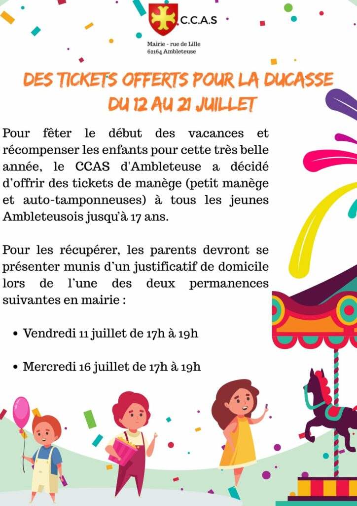 Affiche informative du CCAS d'Ambleteuse : Titre principal en lettres oranges : "Des tickets offerts pour la ducasse du 12 au 21 juillet" Texte explicatif : Pour célébrer le début des vacances et récompenser les enfants pour leur belle année, le CCAS d'Ambleteuse offre des tickets de manège (petit manège et auto-tamponneuses) à tous les jeunes Ambleteusois jusqu'à 17 ans. Pour obtenir les tickets, les parents doivent se présenter en mairie avec un justificatif de domicile lors de l'une des deux permanences suivantes : Vendredi 11 juillet de 17h à 19h Mercredi 16 juillet de 17h à 19h En-tête : logo du CCAS (rouge et jaune) accompagné du texte : C.C.A.S – Mairie, rue de Lille, 62164 Ambleteuse Décorations : Confettis colorés, dessins de trois enfants (l’un avec un ballon, un autre avec une barbe à papa, le dernier devant un manège avec un cheval), ainsi qu’un visuel stylisé de manège en bas à droite.