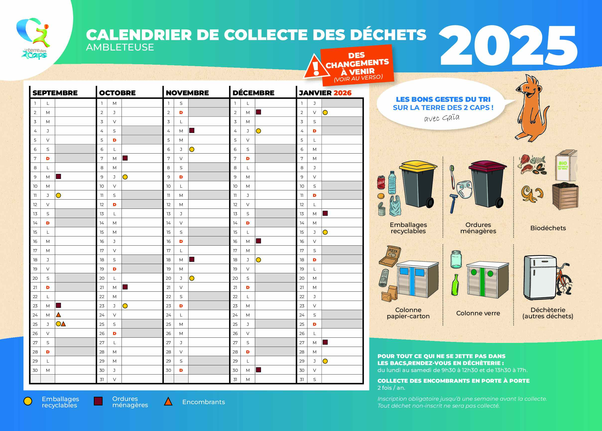 Titre : Calendrier de collecte des déchets – Ambleteuse 2025 Période couverte : septembre 2025 à janvier 2026 Légende des pictogrammes : Pastille jaune : Emballages recyclables Carré bordeaux : Ordures ménagères Triangle orange : Encombrants Septembre 2025 Emballages recyclables : 10, 24 Ordures ménagères : 5, 19 Encombrants : 24 Octobre 2025 Emballages recyclables : 8, 22 Ordures ménagères : 3, 17, 31 Encombrants : aucun Novembre 2025 Emballages recyclables : 5, 19 Ordures ménagères : 14, 28 Encombrants : aucun Décembre 2025 Emballages recyclables : 3, 17, 31 Ordures ménagères : 1, 15, 29 Encombrants : aucun Janvier 2026 Emballages recyclables : 14, 28 Ordures ménagères : 12, 26 Encombrants : aucun Autres points de dépôt disponibles toute l’année : Colonne papier-carton Colonne verre Déchèterie (autres déchets) Informations pratiques : Pour tout ce qui ne se jette pas dans les bacs, rendez-vous en déchèterie : du lundi au samedi, de 9h30 à 12h30 et de 13h30 à 17h. Collecte des encombrants en porte à porte : 2 fois par an, inscription obligatoire jusqu’à une semaine avant la collecte. Aucun déchet non inscrit ne sera collecté. Slogan : Les bons gestes du tri sur la Terre des 2 Caps ! Avec Gaïa.