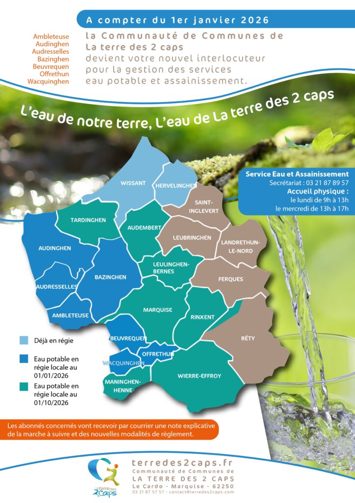 Description du flyer : Transition vers la régie de l'eau (La Terre des 2 Caps) Ce document d'information annonce un changement dans la gestion de l'eau potable et de l'assainissement pour plusieurs communes du territoire de La Terre des 2 Caps. Informations clés sur le changement de gestion Date d'effet : À compter du 1er janvier 2026. Nouvel interlocuteur : La Communauté de Communes de La Terre des 2 Caps assure désormais la gestion des services d'eau et d'assainissement pour les communes concernées. Communes basculant au 01/01/2026 : Ambleteuse, Audinghen, Audresselles, Bazinghen, Beuvrequen, Offrethun et Wacquinghen. État de la gestion par commune (Carte) Le flyer présente une carte du territoire classée par zones de gestion : Déjà en régie : Wissant, Hervelinghen, Tardinghen, Audembert, Saint-Inglevert, Leubringhen, Landrethun-le-Nord, Leulinghen-Bernes, Ferques, Marquise, Rinxent, Wierre-Effroy et Réty. Eau potable en régie locale au 01/01/2026 : Audinghen, Audresselles, Ambleteuse, Bazinghen, Beuvrequen, Offrethun et Wacquinghen. Eau potable en régie locale au 01/10/2026 : Maninghen-Henne. Contact et modalités Service Eau et Assainissement : Secrétariat : 03 21 87 89 57. Accueil physique : Le lundi de 9h à 13h et le mercredi de 13h à 17h. Accompagnement : Les abonnés concernés recevront un courrier postal détaillant la marche à suivre et les nouvelles modalités de paiement. Coordonnées générales : Communauté de Communes de LA TERRE DES 2 CAPS, Le Cardo, 62250 Marquise. Téléphone : 03 21 87 57 57. Site web : terredes2caps.fr.