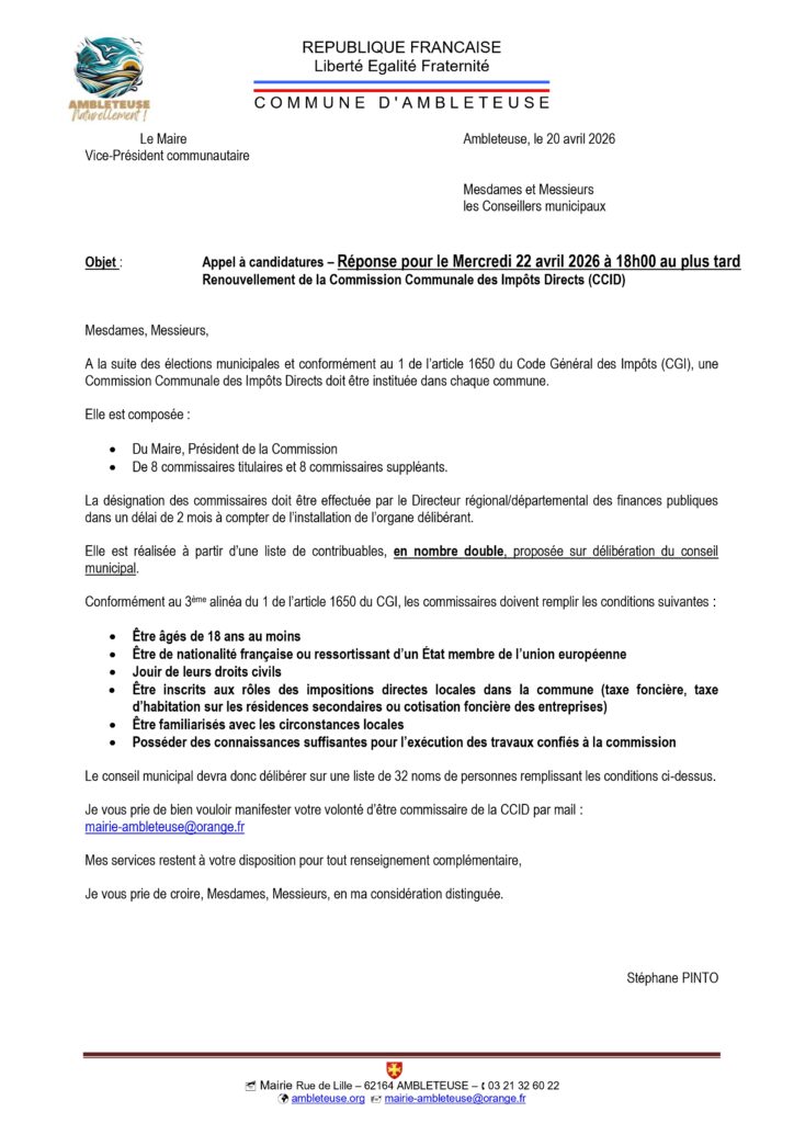 Voici un texte alternatif (Alt Text) détaillé pour l'image, conçu pour décrire précisément le contenu du document tout en restant structuré : Texte alternatif de l'image Document officiel de la Mairie d'Ambleteuse intitulé « Appel à candidatures – Renouvellement de la Commission Communale des Impôts Directs (CCID) ». Le document, daté du 20 avril 2026 et signé par le Maire Stéphane PINTO, informe les conseillers municipaux et les habitants de la nécessité d'instituer une nouvelle commission suite aux élections municipales, conformément au Code Général des Impôts. Points clés du document : Composition de la CCID : Elle comprend le Maire (Président) ainsi que 8 commissaires titulaires et 8 commissaires suppléants. Conditions pour postuler : Avoir 18 ans ou plus. Être de nationalité française ou ressortissant de l'UE. Jouir de ses droits civils. Être inscrit aux rôles des impôts directs locaux à Ambleteuse (taxe foncière, taxe d'habitation résidence secondaire ou CFE). Connaître les circonstances locales. Objectif : Le conseil municipal doit proposer une liste de 32 noms (nombre double par rapport aux sièges) à la Direction des finances publiques. Modalités : Les personnes intéressées doivent envoyer leur candidature par mail à mairie-ambleteuse@orange.fr. Échéance : La réponse est attendue pour le mercredi 22 avril 2026 à 18h00 au plus tard. Le bas de page comporte les coordonnées de la mairie : Rue de Lille, 62164 Ambleteuse, téléphone 03 21 32 60 22.